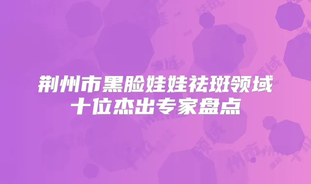 荆州市黑脸娃娃祛斑领域十位杰出专家盘点