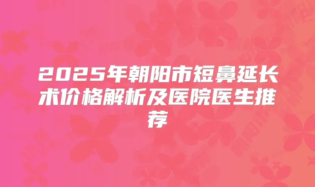 2025年朝阳市短鼻延长术价格解析及医院医生推荐