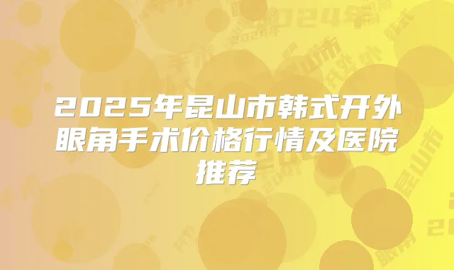 2025年昆山市韩式开外眼角手术价格行情及医院推荐