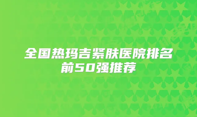 全国热玛吉紧肤医院排名前50强推荐