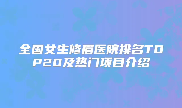 全国女生修眉医院排名TOP20及热门项目介绍