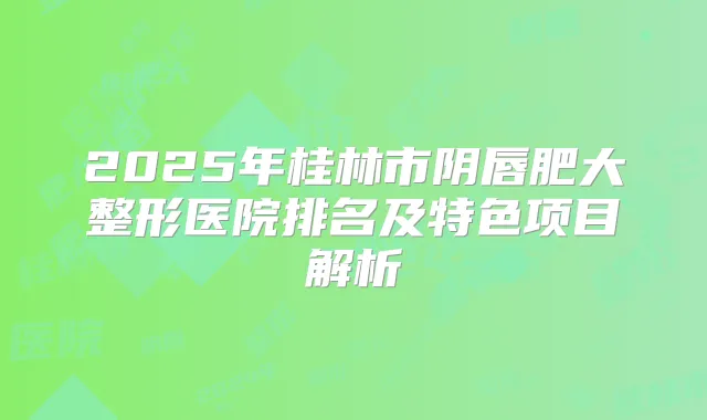 2025年桂林市阴唇肥大整形医院排名及特色项目解析