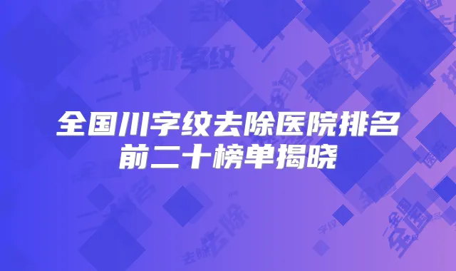 全国川字纹去除医院排名前二十榜单揭晓