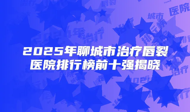 2025年聊城市唇裂医院排行榜前十强揭晓