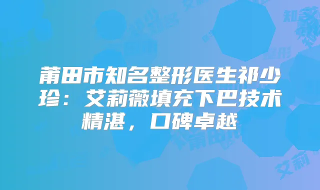 莆田市知名整形医生祁少珍：艾莉薇填充下巴技术精湛，口碑卓越