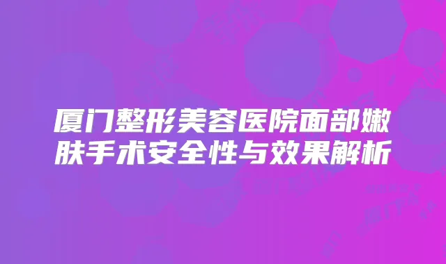 厦门整形美容医院面部嫩肤手术安全性与效果解析