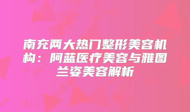 南充两大热门整形美容机构：阿蓝医疗美容与雅图兰姿美容解析