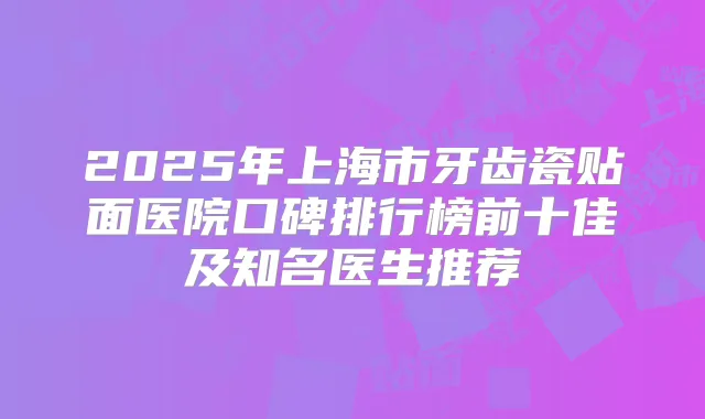 2025年上海市牙齿瓷贴面医院口碑排行榜前十佳及知名医生推荐