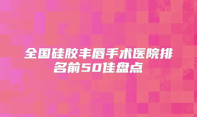 全国硅胶丰唇手术医院排名前50佳盘点