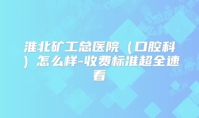淮北矿工总医院（口腔科）怎么样-收费标准超全速看