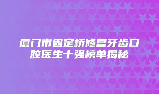 厦门市固定桥修复牙齿口腔医生十强榜单揭秘