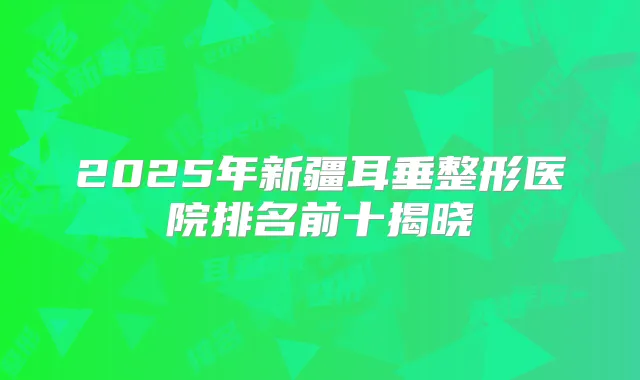 2025年新疆耳垂整形医院排名前十揭晓