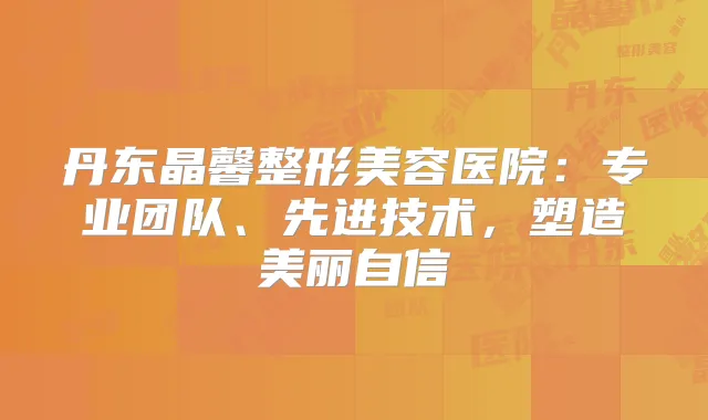 丹东晶馨整形美容医院：专业团队、先进技术，塑造美丽自信