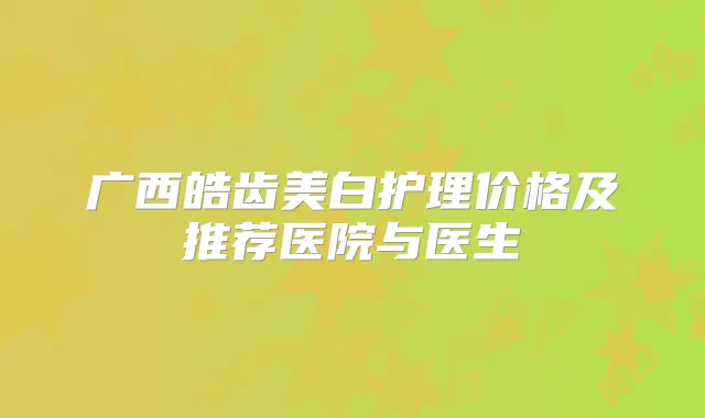 广西皓齿美白护理价格及推荐医院与医生