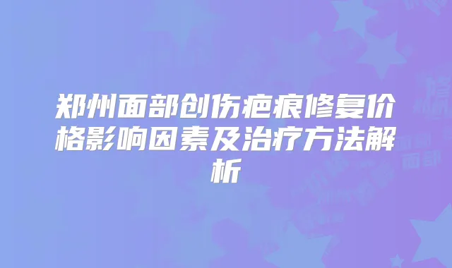 郑州面部创伤疤痕修复价格影响因素及方法解析