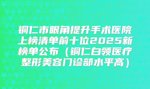 铜仁市眼角提升手术医院上榜清单前十位2025新榜单公布（铜仁白领医疗整形美容门诊部水平高）