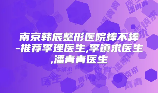 南京韩辰整形医院棒不棒-推荐李理医生,李镇求医生,潘青青医生