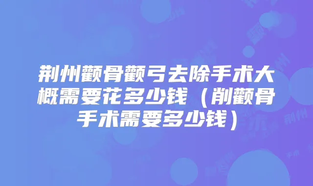 荆州颧骨颧弓去除手术大概需要花多少钱（削颧骨手术需要多少钱）
