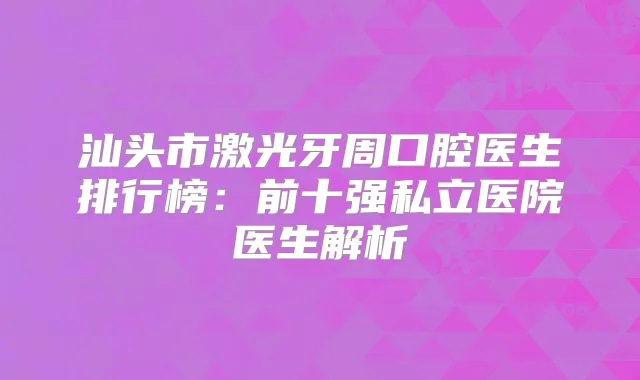 汕头市激光牙周口腔医生排行榜：前十强私立医院医生解析
