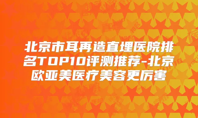 北京市耳再造直埋医院排名TOP10评测推荐-北京欧亚美医疗美容更厉害