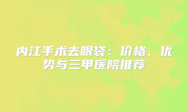 内江手术去眼袋：价格、优势与三甲医院推荐