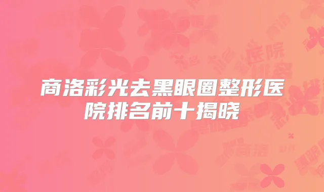 商洛彩光去黑眼圈整形医院排名前十揭晓