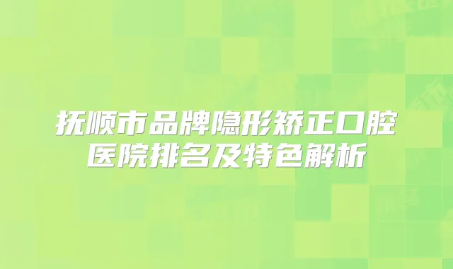 抚顺市品牌隐形矫正口腔医院排名及特色解析