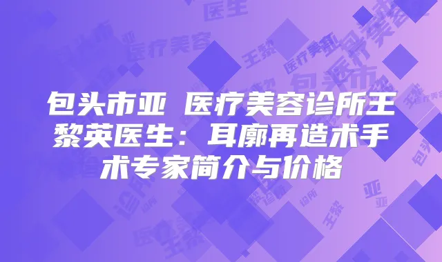 包头市亚燊医疗美容诊所王黎英医生：耳廓再造术手术专家简介与价格