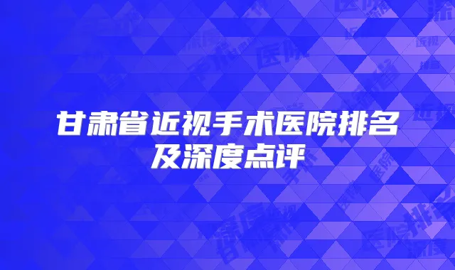 甘肃省近视手术医院排名及深度点评
