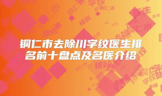 铜仁市去除川字纹医生排名前十盘点及名医介绍