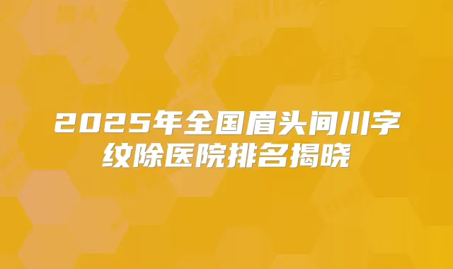 2025年全国眉头间川字纹除医院排名揭晓