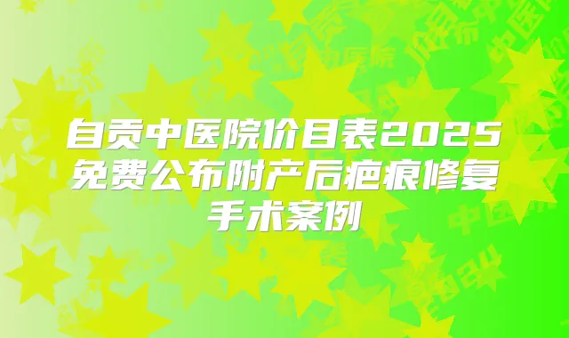 自贡中医院价目表2025免费公布附产后疤痕修复手术案例