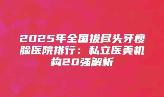 2025年全国拔尽头牙瘦脸医院排行：私立医美机构20强解析