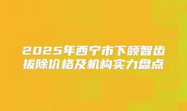 2025年西宁市下颌智齿拔除价格及机构实力盘点