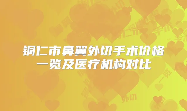 铜仁市鼻翼外切手术价格一览及医疗机构对比