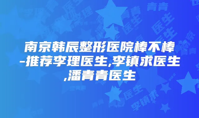 南京韩辰整形医院棒不棒-推荐李理医生,李镇求医生,潘青青医生