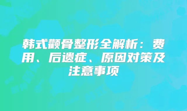 韩式颧骨整形全解析：费用、后遗症、原因对策及注意事项
