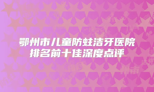鄂州市儿童防蛀洁牙医院排名前十佳深度点评