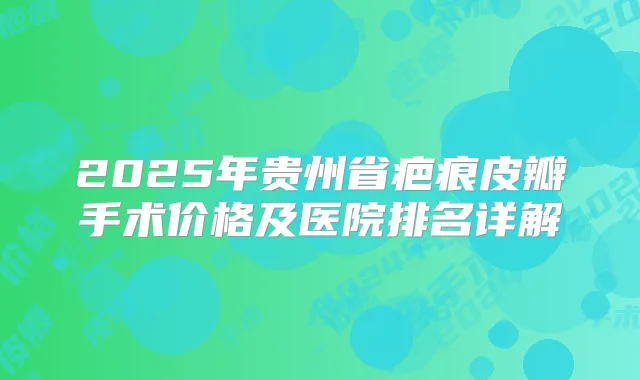 2025年贵州省疤痕皮瓣手术价格及医院排名详解