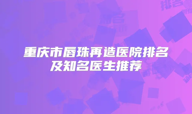 重庆市唇珠再造医院排名及知名医生推荐