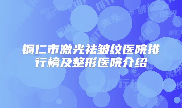 铜仁市激光祛皱纹医院排行榜及整形医院介绍