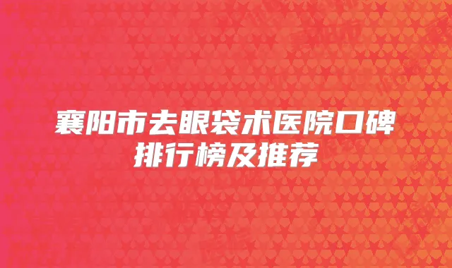 襄阳市去眼袋术医院口碑排行榜及推荐