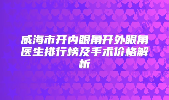 威海市开内眼角开外眼角医生排行榜及手术价格解析