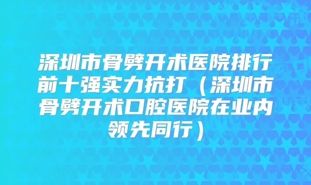 深圳市骨劈开术医院排行前十强实力抗打（深圳市骨劈开术口腔医院在业内领先同行）