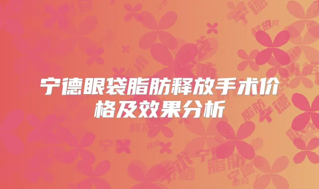 宁德眼袋脂肪释放手术价格及效果分析