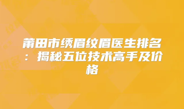 莆田市绣眉纹眉医生排名：揭秘五位技术高手及价格