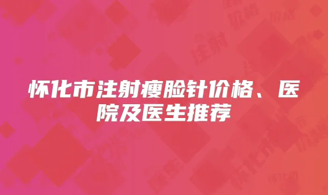 怀化市注射瘦脸针价格、医院及医生推荐