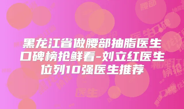 黑龙江省做腰部抽脂医生口碑榜抢鲜看-刘立红医生位列10强医生推荐