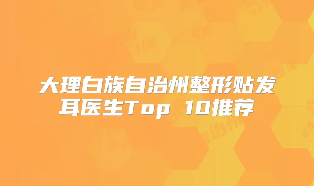 大理白族自治州整形贴发耳医生Top 10推荐