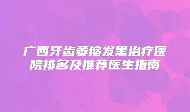 广西牙齿萎缩发黑医院排名及推荐医生指南